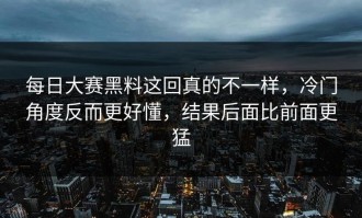 每日大赛黑料这回真的不一样，冷门角度反而更好懂，结果后面比前面更猛