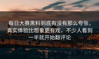 每日大赛黑料到底有没有那么夸张，真实体验比想象更有戏，不少人看到一半就开始翻评论