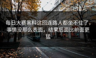 每日大赛黑料这回连路人都坐不住了，事情没那么表面，结果后面比前面更猛