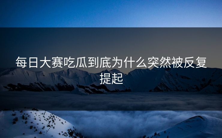每日大赛吃瓜到底为什么突然被反复提起 每日大赛吃瓜到底为什么突然被反复提起