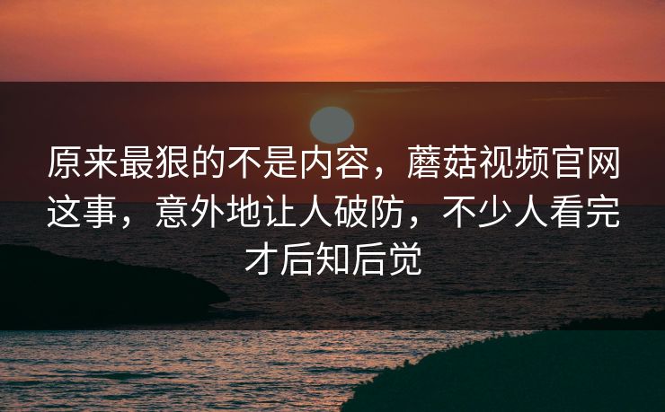 原来最狠的不是内容,蘑菇视频官网这事,意外地让人破防,不少人看完才后知后觉 原来最狠的不是内容,蘑菇视频官网这事,意外地让人破防,不少人看完才后知后觉