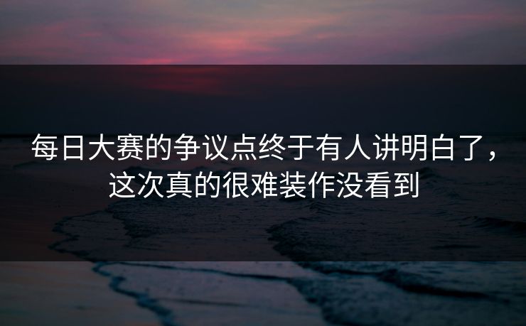 每日大赛的争议点终于有人讲明白了，这次真的很难装作没看到