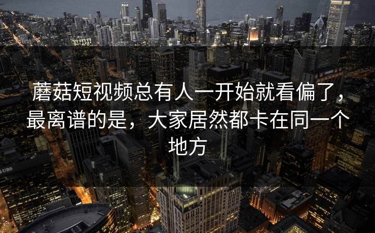 蘑菇短视频总有人一开始就看偏了,最离谱的是,大家居然都卡在同一个地方 蘑菇短视频总有人一开始就看偏了,最离谱的是,大家居然都卡在同一个地方