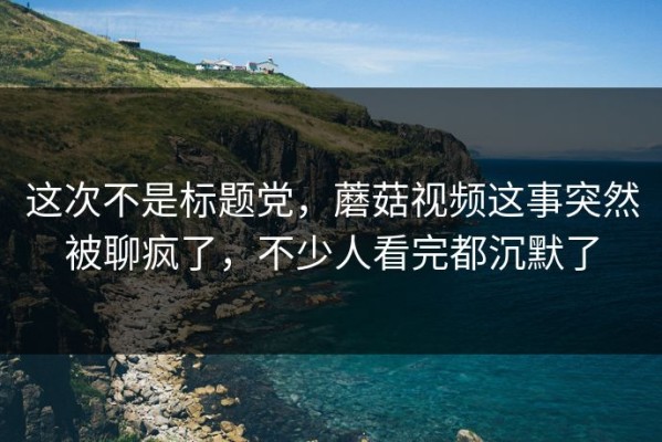 这次不是标题党，蘑菇视频这事突然被聊疯了，不少人看完都沉默了