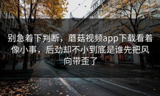 别急着下判断，蘑菇视频app下载看着像小事，后劲却不小到底是谁先把风向带歪了