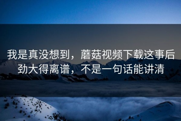 我是真没想到，蘑菇视频下载这事后劲大得离谱，不是一句话能讲清