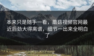 本来只是随手一看，蘑菇视频官网最近后劲大得离谱，细节一出来全明白了