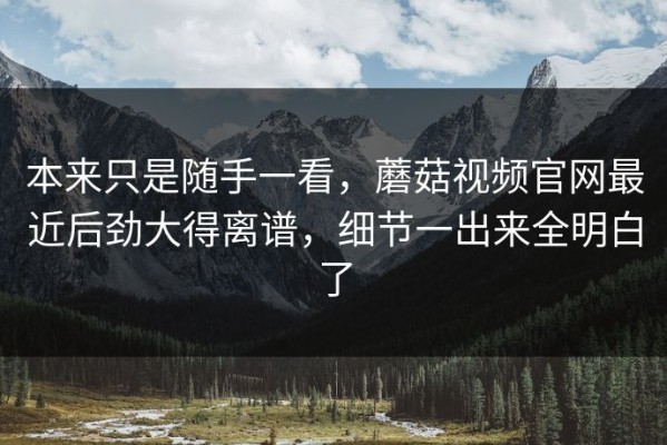 本来只是随手一看，蘑菇视频官网最近后劲大得离谱，细节一出来全明白了