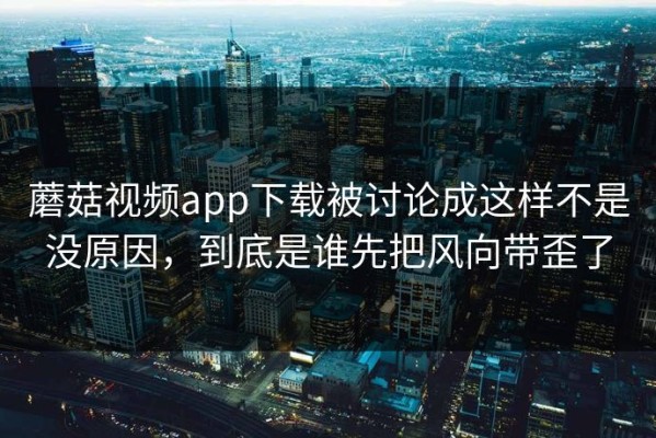 蘑菇视频app下载被讨论成这样不是没原因，到底是谁先把风向带歪了
