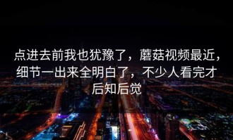 点进去前我也犹豫了，蘑菇视频最近，细节一出来全明白了，不少人看完才后知后觉