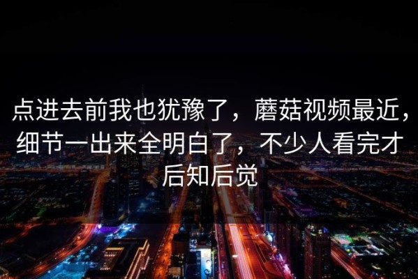 点进去前我也犹豫了，蘑菇视频最近，细节一出来全明白了，不少人看完才后知后觉