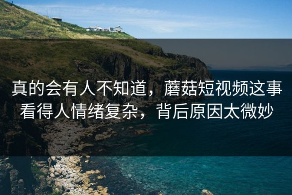 真的会有人不知道，蘑菇短视频这事看得人情绪复杂，背后原因太微妙