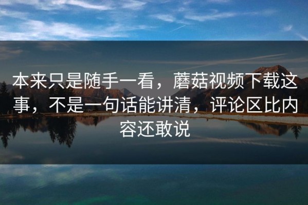 本来只是随手一看，蘑菇视频下载这事，不是一句话能讲清，评论区比内容还敢说