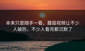 本来只是随手一看，蘑菇视频让不少人破防，不少人看完都沉默了