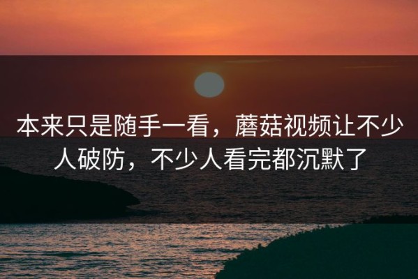 本来只是随手一看，蘑菇视频让不少人破防，不少人看完都沉默了