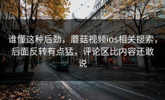 谁懂这种后劲，蘑菇视频ios相关搜索，后面反转有点猛，评论区比内容还敢说