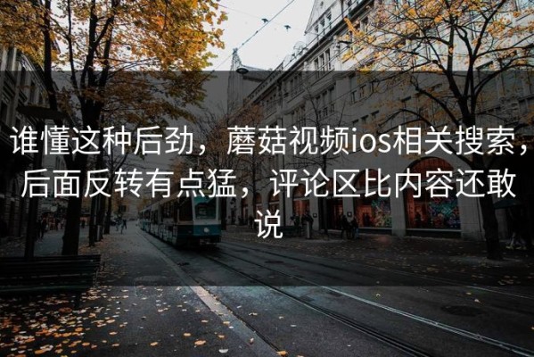 谁懂这种后劲，蘑菇视频ios相关搜索，后面反转有点猛，评论区比内容还敢说