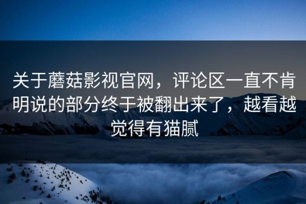 关于蘑菇影视官网，评论区一直不肯明说的部分终于被翻出来了，越看越觉得有猫腻