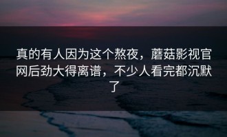 真的有人因为这个熬夜，蘑菇影视官网后劲大得离谱，不少人看完都沉默了