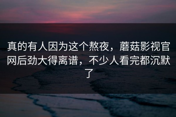 真的有人因为这个熬夜，蘑菇影视官网后劲大得离谱，不少人看完都沉默了