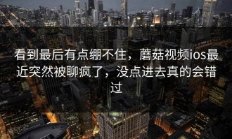 看到最后有点绷不住，蘑菇视频ios最近突然被聊疯了，没点进去真的会错过