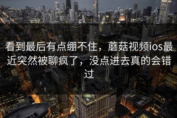 看到最后有点绷不住，蘑菇视频ios最近突然被聊疯了，没点进去真的会错过