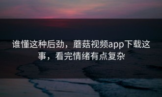谁懂这种后劲，蘑菇视频app下载这事，看完情绪有点复杂