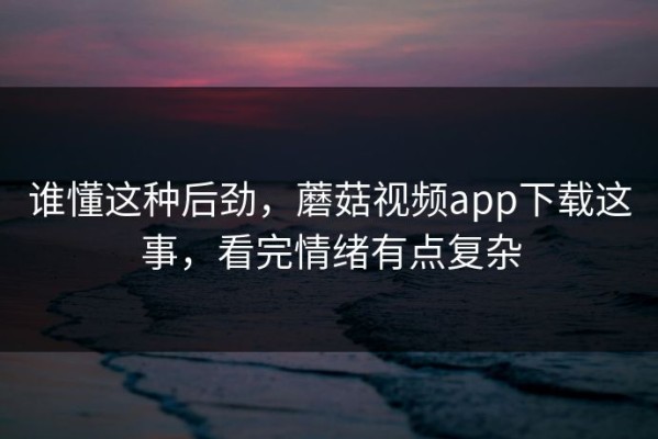 谁懂这种后劲，蘑菇视频app下载这事，看完情绪有点复杂