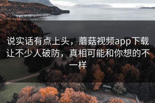 说实话有点上头，蘑菇视频app下载让不少人破防，真相可能和你想的不一样