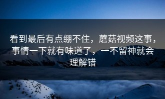 看到最后有点绷不住，蘑菇视频这事，事情一下就有味道了，一不留神就会理解错