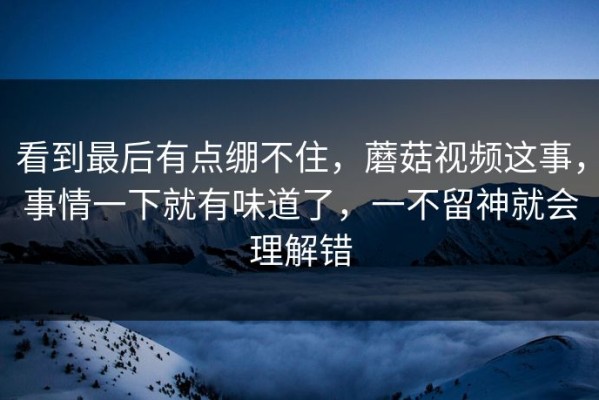 看到最后有点绷不住，蘑菇视频这事，事情一下就有味道了，一不留神就会理解错