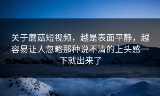 关于蘑菇短视频，越是表面平静，越容易让人忽略那种说不清的上头感一下就出来了