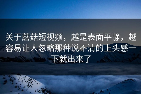 关于蘑菇短视频，越是表面平静，越容易让人忽略那种说不清的上头感一下就出来了