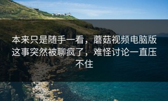 本来只是随手一看，蘑菇视频电脑版这事突然被聊疯了，难怪讨论一直压不住