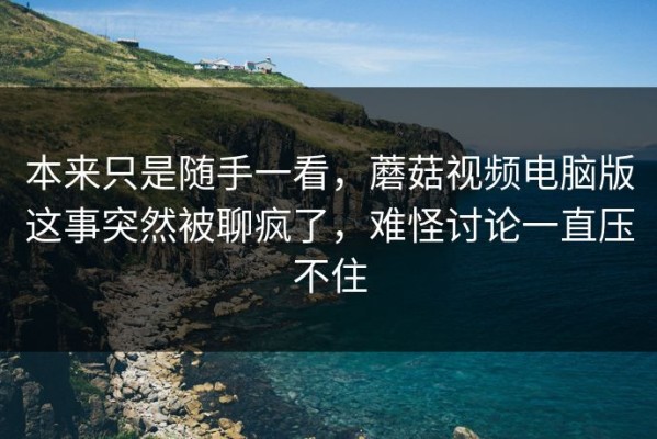 本来只是随手一看，蘑菇视频电脑版这事突然被聊疯了，难怪讨论一直压不住