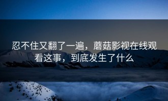 忍不住又翻了一遍，蘑菇影视在线观看这事，到底发生了什么
