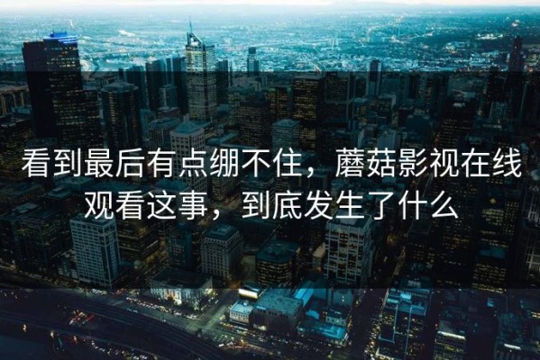 看到最后有点绷不住，蘑菇影视在线观看这事，到底发生了什么