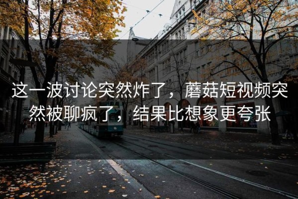这一波讨论突然炸了，蘑菇短视频突然被聊疯了，结果比想象更夸张
