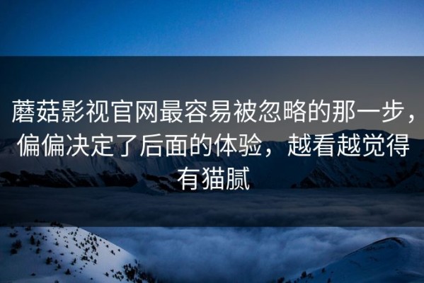 蘑菇影视官网最容易被忽略的那一步，偏偏决定了后面的体验，越看越觉得有猫腻