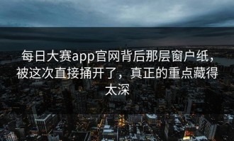 每日大赛app官网背后那层窗户纸，被这次直接捅开了，真正的重点藏得太深