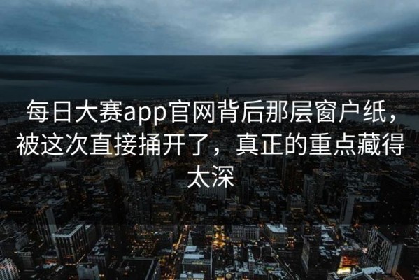 每日大赛app官网背后那层窗户纸，被这次直接捅开了，真正的重点藏得太深