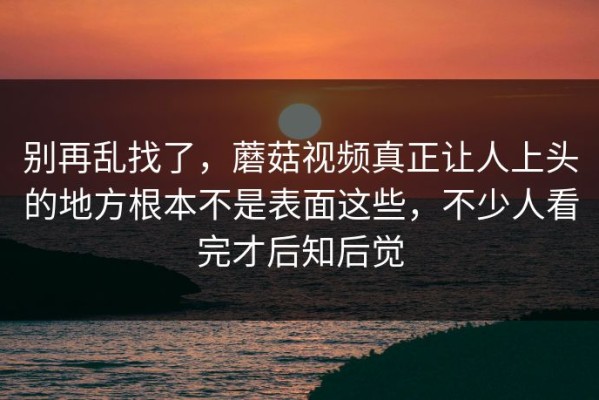 别再乱找了，蘑菇视频真正让人上头的地方根本不是表面这些，不少人看完才后知后觉