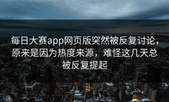 每日大赛app网页版突然被反复讨论，原来是因为热度来源，难怪这几天总被反复提起