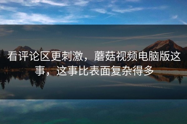 看评论区更刺激，蘑菇视频电脑版这事，这事比表面复杂得多