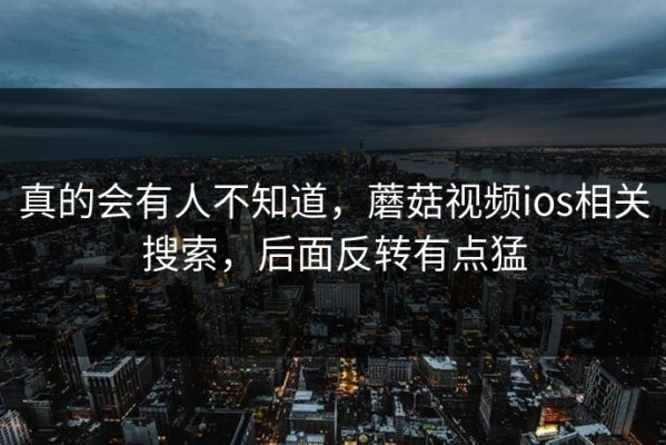 真的会有人不知道，蘑菇视频ios相关搜索，后面反转有点猛