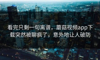 看完只剩一句离谱，蘑菇视频app下载突然被聊疯了，意外地让人破防