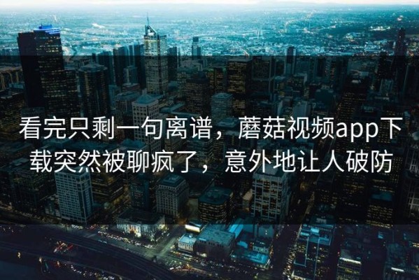 看完只剩一句离谱，蘑菇视频app下载突然被聊疯了，意外地让人破防