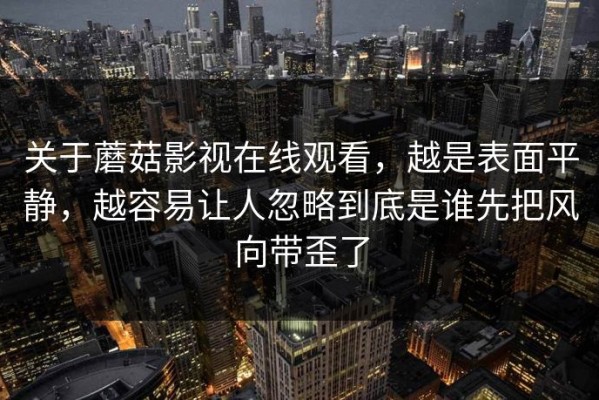 关于蘑菇影视在线观看，越是表面平静，越容易让人忽略到底是谁先把风向带歪了