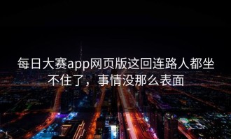 每日大赛app网页版这回连路人都坐不住了，事情没那么表面