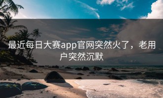 最近每日大赛app官网突然火了，老用户突然沉默